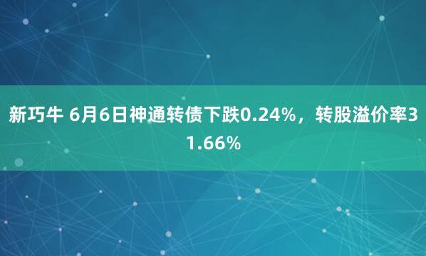 新巧牛 6月6日神通转债下跌0.24%，转股溢价率31.66%