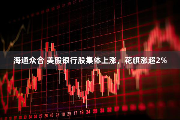 海通众合 美股银行股集体上涨，花旗涨超2%