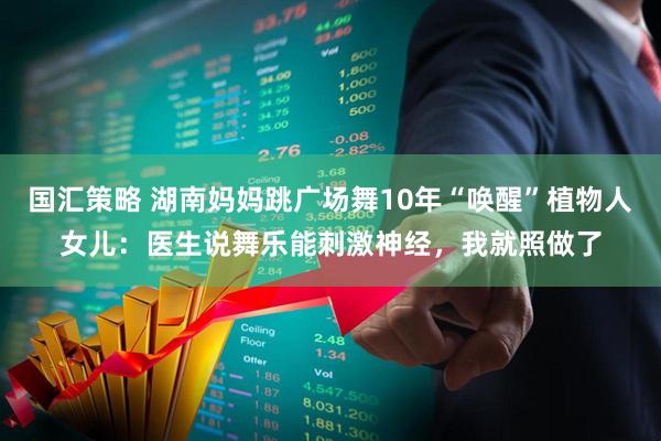 国汇策略 湖南妈妈跳广场舞10年“唤醒”植物人女儿：医生说舞乐能刺激神经，我就照做了