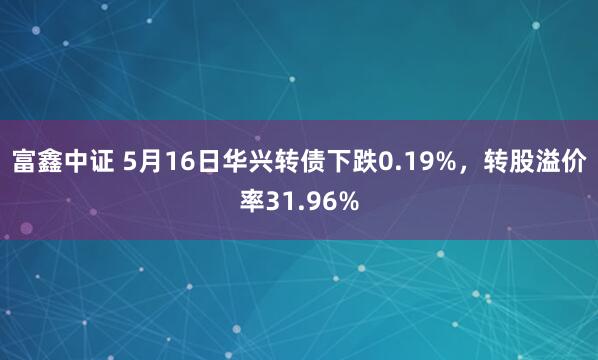 富鑫中证 5月16日华兴转债下跌0.19%，转股溢价率31.96%