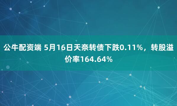 公牛配资端 5月16日天奈转债下跌0.11%，转股溢价率164.64%