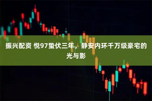 振兴配资 悦97蛰伏三年，静安内环千万级豪宅的光与影