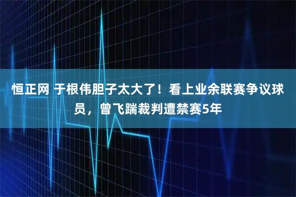 恒正网 于根伟胆子太大了！看上业余联赛争议球员，曾飞踹裁判遭禁赛5年