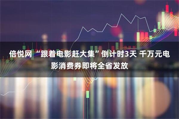 倍悦网 “跟着电影赶大集”倒计时3天 千万元电影消费券即将全省发放