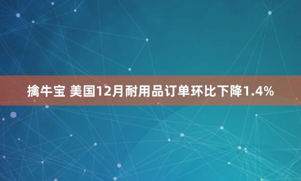 擒牛宝 美国12月耐用品订单环比下降1.4%