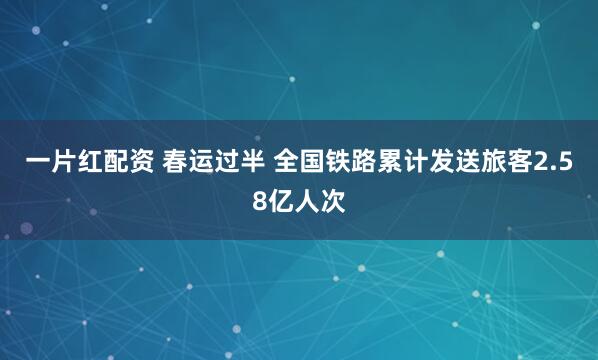 一片红配资 春运过半 全国铁路累计发送旅客2.58亿人次