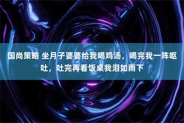 国尚策略 坐月子婆婆给我喝鸡汤，喝完我一阵呕吐，吐完再看饭桌我泪如雨下