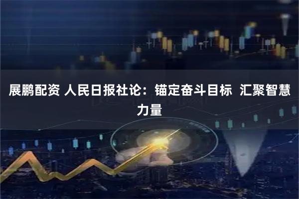 展鹏配资 人民日报社论：锚定奋斗目标  汇聚智慧力量