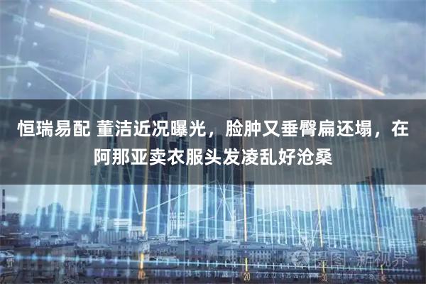 恒瑞易配 董洁近况曝光，脸肿又垂臀扁还塌，在阿那亚卖衣服头发凌乱好沧桑