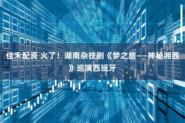 佳禾配资 火了！湖南杂技剧《梦之旅——神秘湘西》巡演西班牙