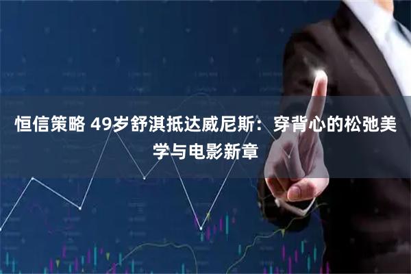 恒信策略 49岁舒淇抵达威尼斯：穿背心的松弛美学与电影新章
